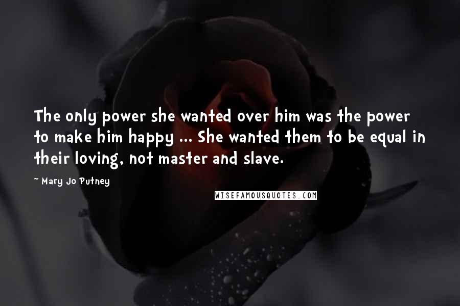 Mary Jo Putney Quotes: The only power she wanted over him was the power to make him happy ... She wanted them to be equal in their loving, not master and slave.