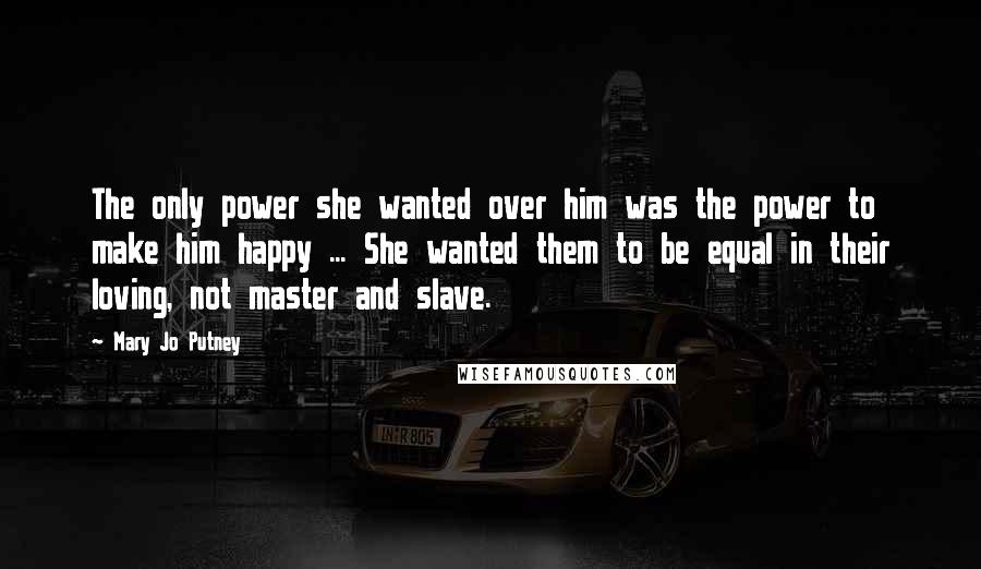 Mary Jo Putney Quotes: The only power she wanted over him was the power to make him happy ... She wanted them to be equal in their loving, not master and slave.