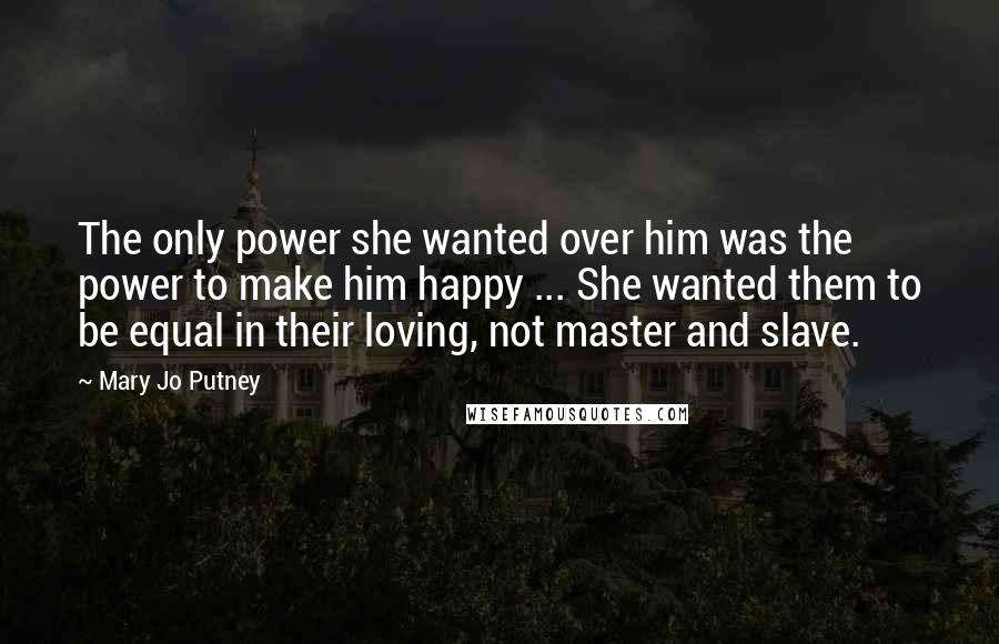 Mary Jo Putney Quotes: The only power she wanted over him was the power to make him happy ... She wanted them to be equal in their loving, not master and slave.