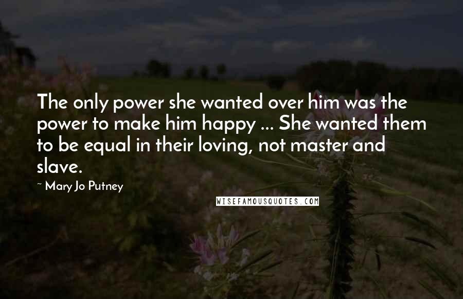Mary Jo Putney Quotes: The only power she wanted over him was the power to make him happy ... She wanted them to be equal in their loving, not master and slave.