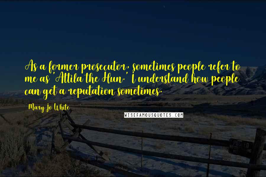 Mary Jo White Quotes: As a former prosecutor, sometimes people refer to me as 'Attila the Hun.' I understand how people can get a reputation sometimes.