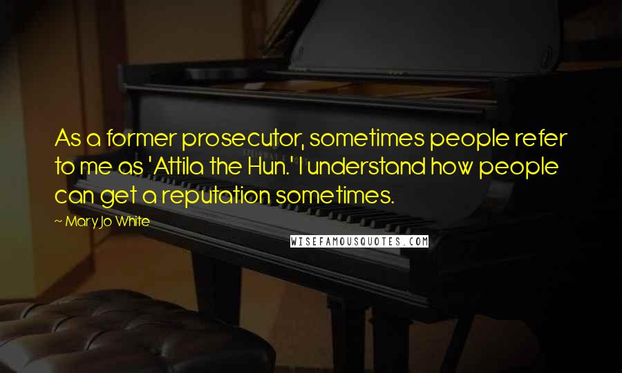 Mary Jo White Quotes: As a former prosecutor, sometimes people refer to me as 'Attila the Hun.' I understand how people can get a reputation sometimes.