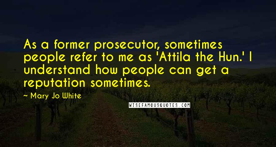 Mary Jo White Quotes: As a former prosecutor, sometimes people refer to me as 'Attila the Hun.' I understand how people can get a reputation sometimes.