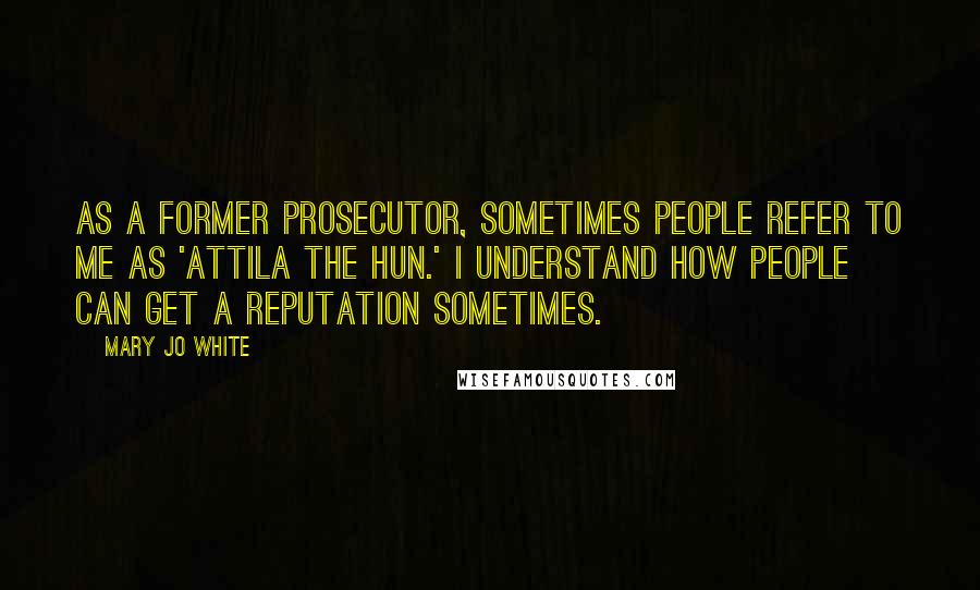 Mary Jo White Quotes: As a former prosecutor, sometimes people refer to me as 'Attila the Hun.' I understand how people can get a reputation sometimes.