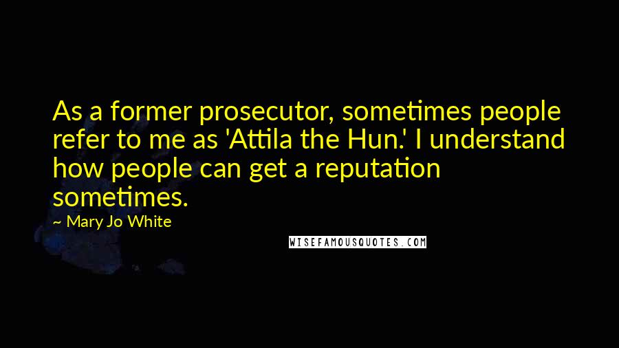 Mary Jo White Quotes: As a former prosecutor, sometimes people refer to me as 'Attila the Hun.' I understand how people can get a reputation sometimes.