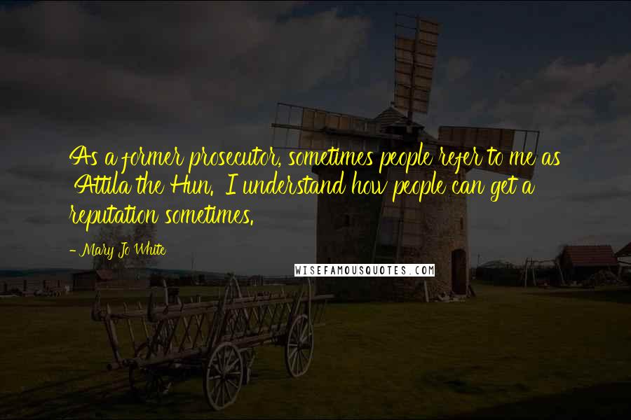 Mary Jo White Quotes: As a former prosecutor, sometimes people refer to me as 'Attila the Hun.' I understand how people can get a reputation sometimes.