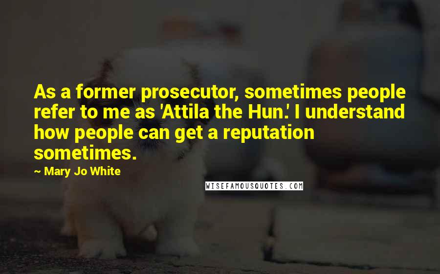 Mary Jo White Quotes: As a former prosecutor, sometimes people refer to me as 'Attila the Hun.' I understand how people can get a reputation sometimes.