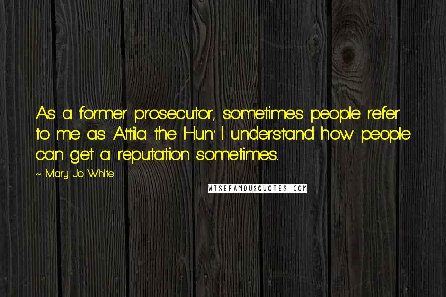 Mary Jo White Quotes: As a former prosecutor, sometimes people refer to me as 'Attila the Hun.' I understand how people can get a reputation sometimes.