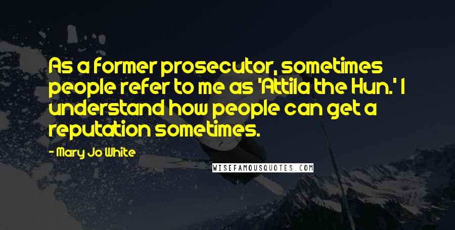 Mary Jo White Quotes: As a former prosecutor, sometimes people refer to me as 'Attila the Hun.' I understand how people can get a reputation sometimes.