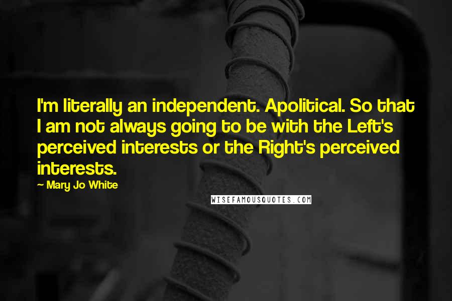 Mary Jo White Quotes: I'm literally an independent. Apolitical. So that I am not always going to be with the Left's perceived interests or the Right's perceived interests.