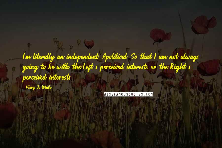 Mary Jo White Quotes: I'm literally an independent. Apolitical. So that I am not always going to be with the Left's perceived interests or the Right's perceived interests.