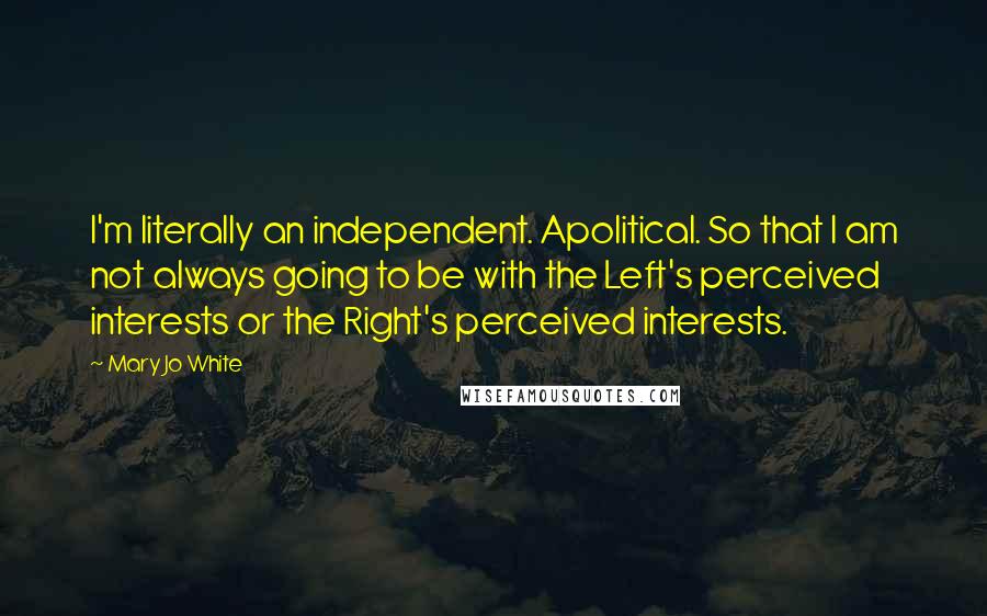 Mary Jo White Quotes: I'm literally an independent. Apolitical. So that I am not always going to be with the Left's perceived interests or the Right's perceived interests.