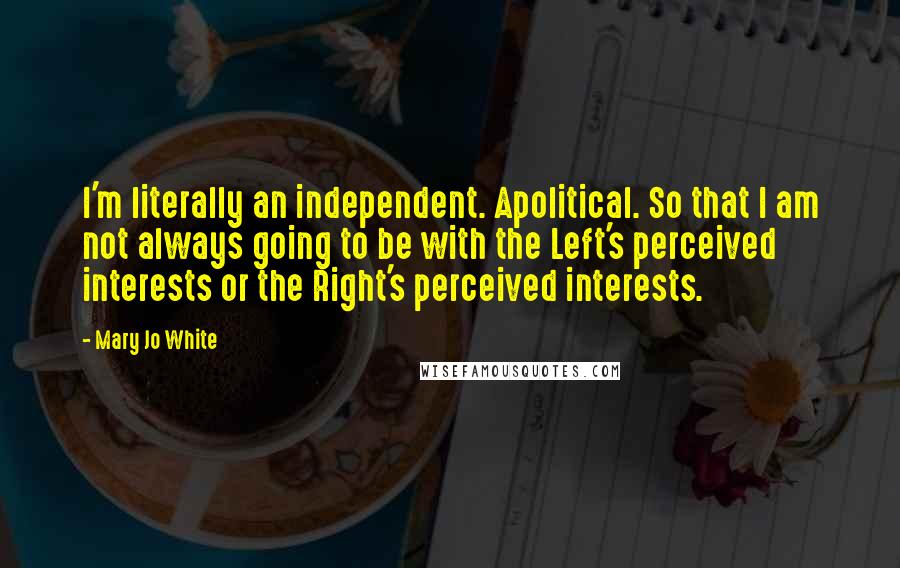 Mary Jo White Quotes: I'm literally an independent. Apolitical. So that I am not always going to be with the Left's perceived interests or the Right's perceived interests.