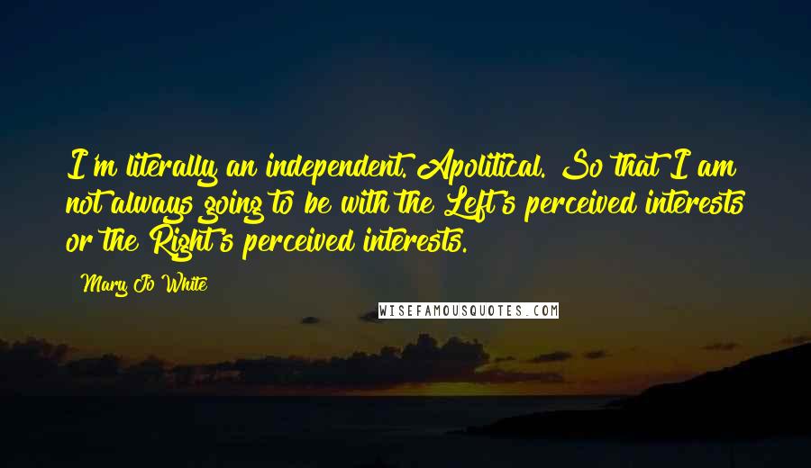 Mary Jo White Quotes: I'm literally an independent. Apolitical. So that I am not always going to be with the Left's perceived interests or the Right's perceived interests.