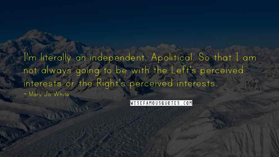 Mary Jo White Quotes: I'm literally an independent. Apolitical. So that I am not always going to be with the Left's perceived interests or the Right's perceived interests.