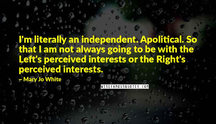 Mary Jo White Quotes: I'm literally an independent. Apolitical. So that I am not always going to be with the Left's perceived interests or the Right's perceived interests.