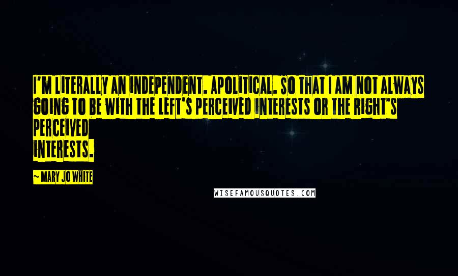 Mary Jo White Quotes: I'm literally an independent. Apolitical. So that I am not always going to be with the Left's perceived interests or the Right's perceived interests.