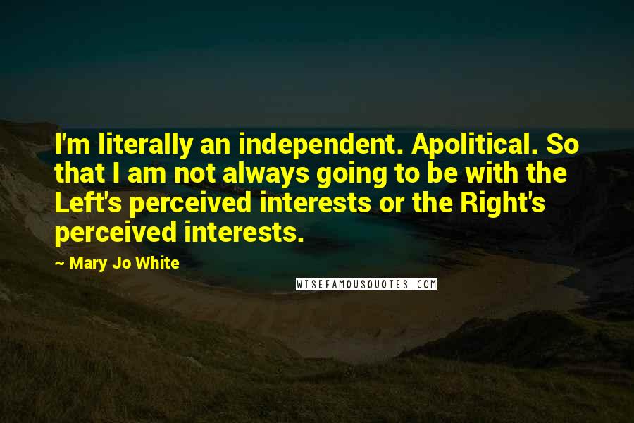Mary Jo White Quotes: I'm literally an independent. Apolitical. So that I am not always going to be with the Left's perceived interests or the Right's perceived interests.