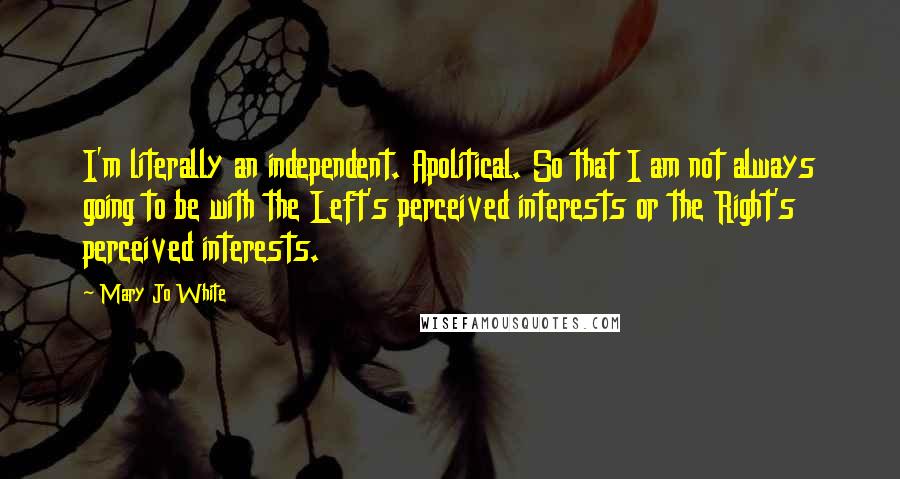 Mary Jo White Quotes: I'm literally an independent. Apolitical. So that I am not always going to be with the Left's perceived interests or the Right's perceived interests.