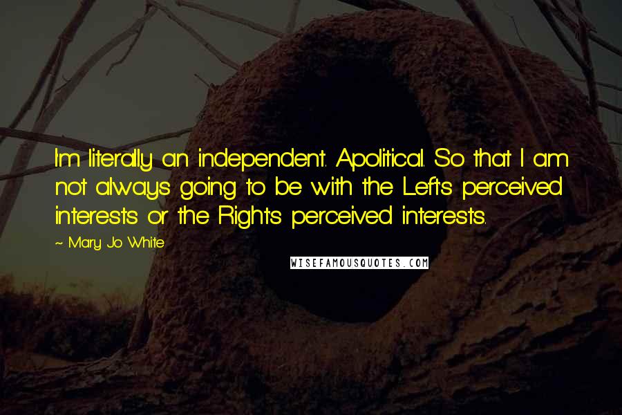 Mary Jo White Quotes: I'm literally an independent. Apolitical. So that I am not always going to be with the Left's perceived interests or the Right's perceived interests.