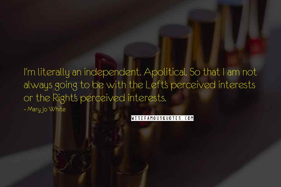 Mary Jo White Quotes: I'm literally an independent. Apolitical. So that I am not always going to be with the Left's perceived interests or the Right's perceived interests.