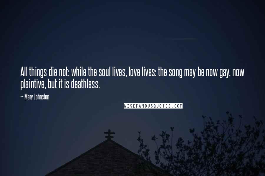 Mary Johnston Quotes: All things die not: while the soul lives, love lives: the song may be now gay, now plaintive, but it is deathless.