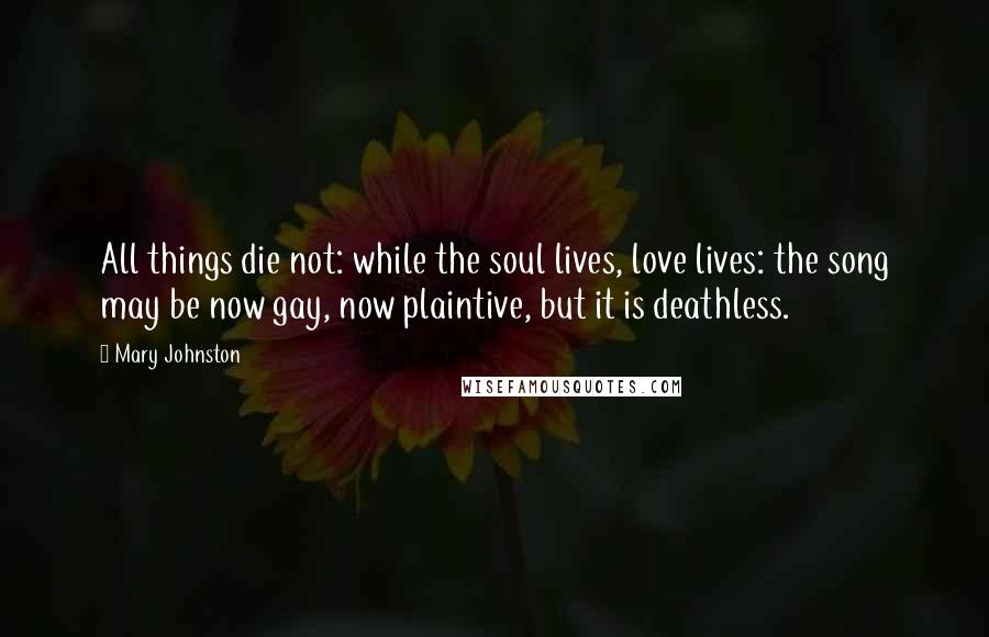 Mary Johnston Quotes: All things die not: while the soul lives, love lives: the song may be now gay, now plaintive, but it is deathless.