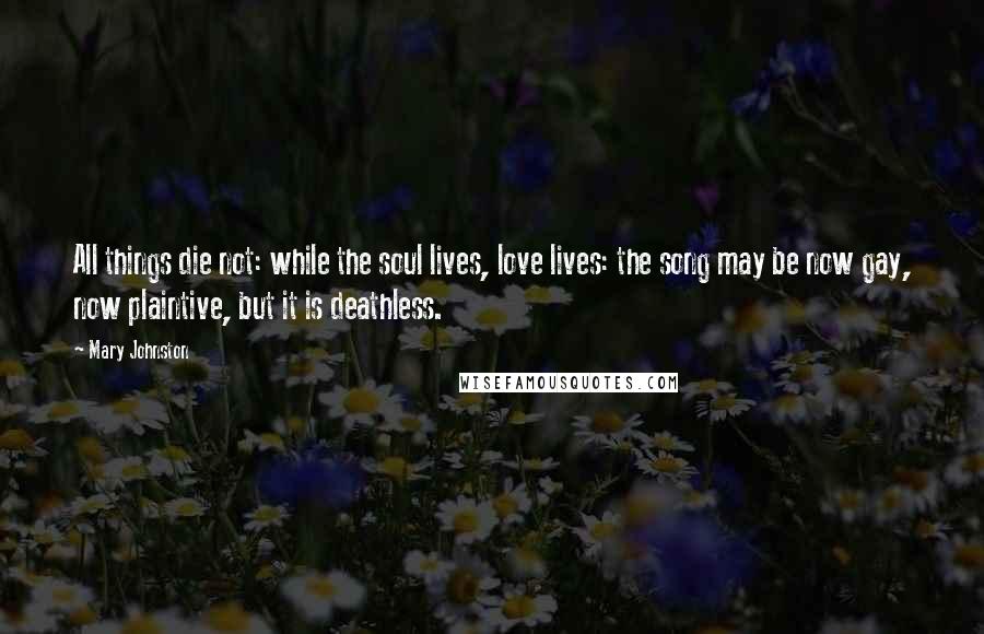 Mary Johnston Quotes: All things die not: while the soul lives, love lives: the song may be now gay, now plaintive, but it is deathless.