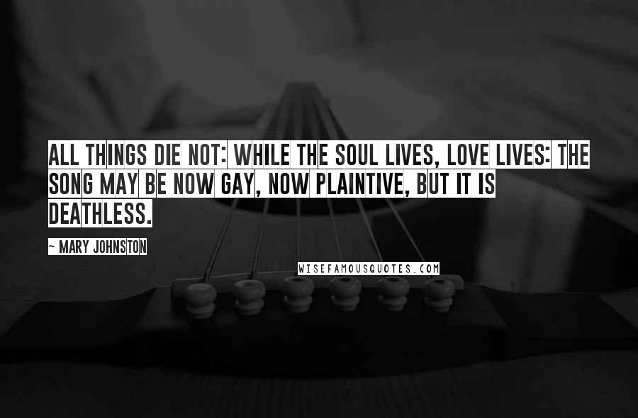 Mary Johnston Quotes: All things die not: while the soul lives, love lives: the song may be now gay, now plaintive, but it is deathless.