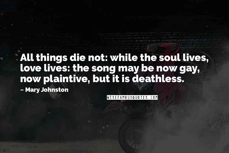 Mary Johnston Quotes: All things die not: while the soul lives, love lives: the song may be now gay, now plaintive, but it is deathless.