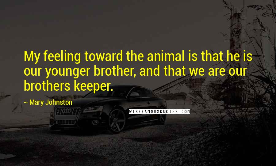 Mary Johnston Quotes: My feeling toward the animal is that he is our younger brother, and that we are our brothers keeper.