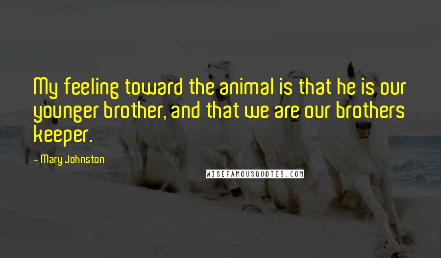 Mary Johnston Quotes: My feeling toward the animal is that he is our younger brother, and that we are our brothers keeper.