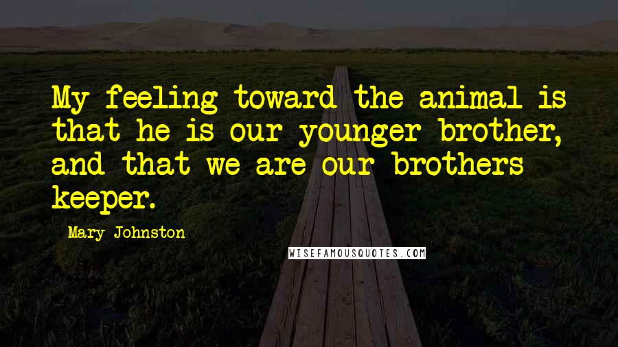 Mary Johnston Quotes: My feeling toward the animal is that he is our younger brother, and that we are our brothers keeper.