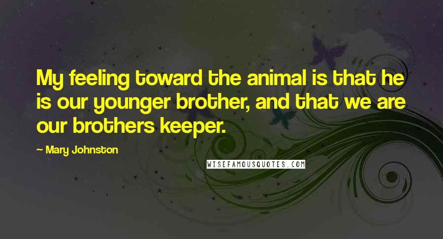 Mary Johnston Quotes: My feeling toward the animal is that he is our younger brother, and that we are our brothers keeper.
