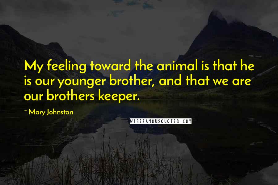 Mary Johnston Quotes: My feeling toward the animal is that he is our younger brother, and that we are our brothers keeper.