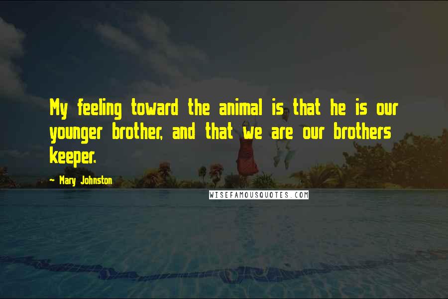 Mary Johnston Quotes: My feeling toward the animal is that he is our younger brother, and that we are our brothers keeper.