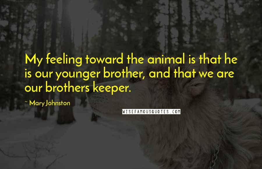 Mary Johnston Quotes: My feeling toward the animal is that he is our younger brother, and that we are our brothers keeper.