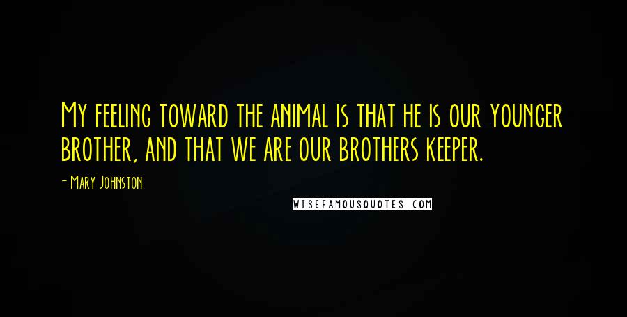 Mary Johnston Quotes: My feeling toward the animal is that he is our younger brother, and that we are our brothers keeper.