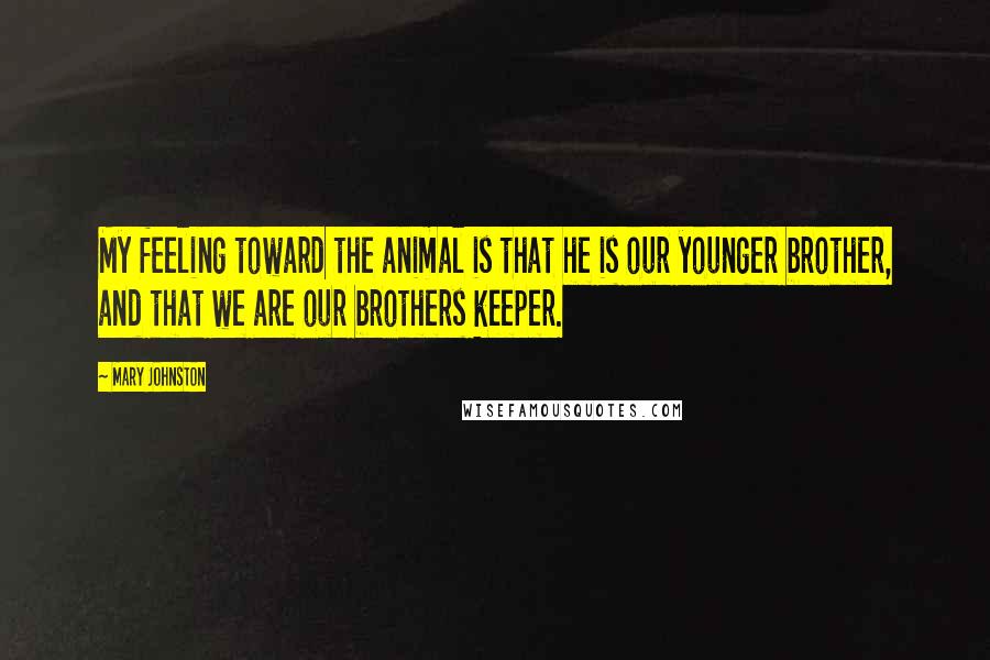 Mary Johnston Quotes: My feeling toward the animal is that he is our younger brother, and that we are our brothers keeper.