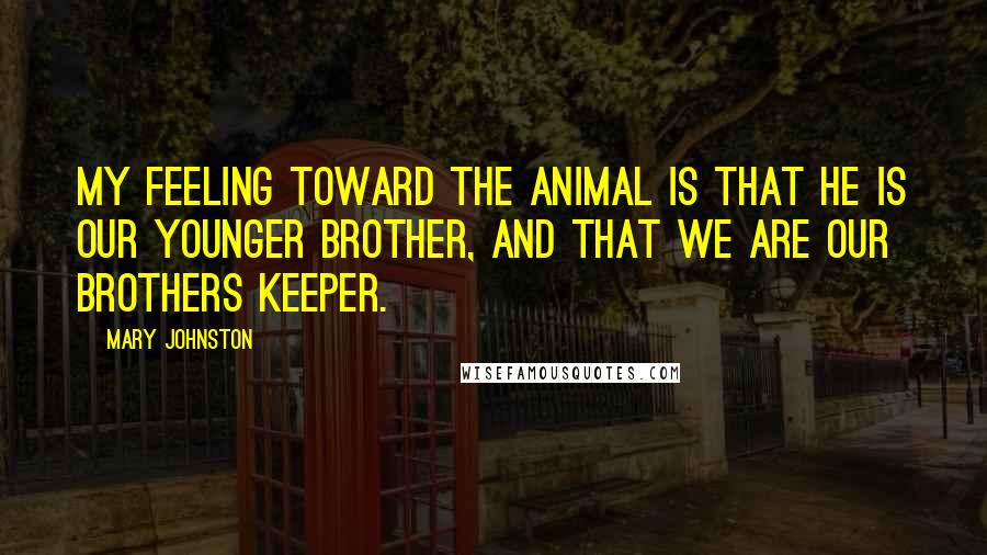 Mary Johnston Quotes: My feeling toward the animal is that he is our younger brother, and that we are our brothers keeper.