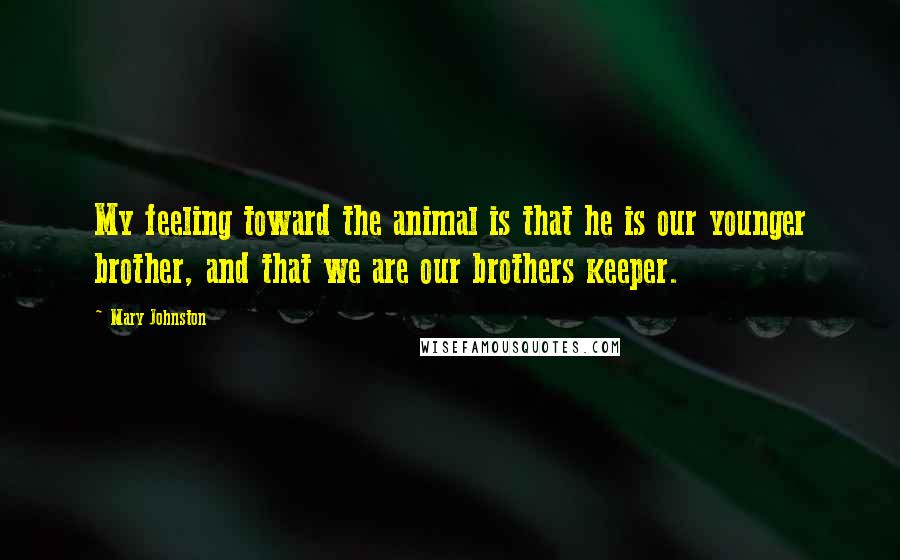 Mary Johnston Quotes: My feeling toward the animal is that he is our younger brother, and that we are our brothers keeper.