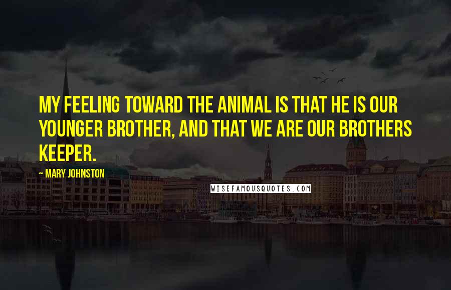 Mary Johnston Quotes: My feeling toward the animal is that he is our younger brother, and that we are our brothers keeper.