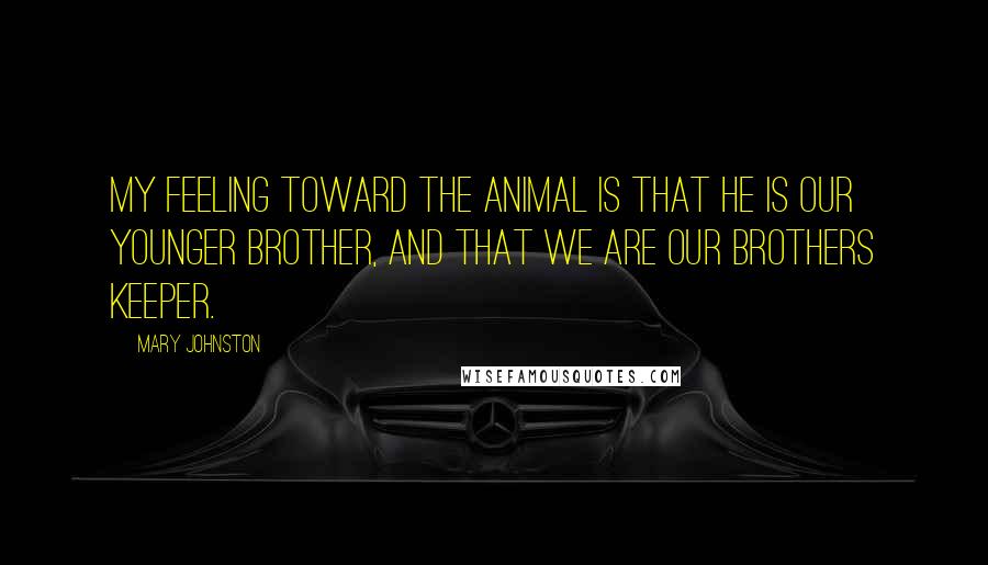 Mary Johnston Quotes: My feeling toward the animal is that he is our younger brother, and that we are our brothers keeper.