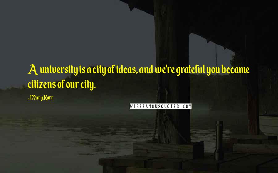 Mary Karr Quotes: A university is a city of ideas, and we're grateful you became citizens of our city.