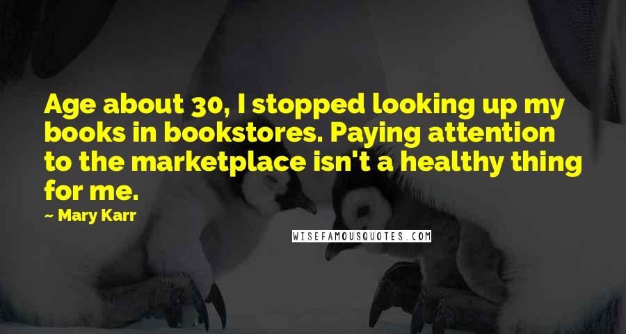 Mary Karr Quotes: Age about 30, I stopped looking up my books in bookstores. Paying attention to the marketplace isn't a healthy thing for me.