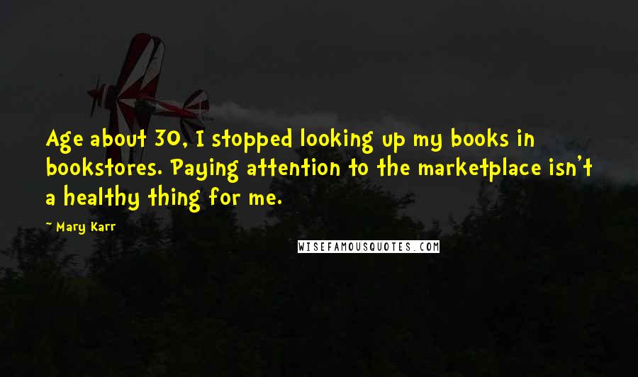 Mary Karr Quotes: Age about 30, I stopped looking up my books in bookstores. Paying attention to the marketplace isn't a healthy thing for me.