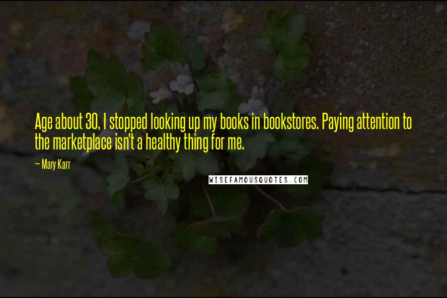 Mary Karr Quotes: Age about 30, I stopped looking up my books in bookstores. Paying attention to the marketplace isn't a healthy thing for me.