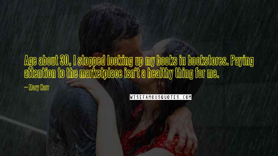 Mary Karr Quotes: Age about 30, I stopped looking up my books in bookstores. Paying attention to the marketplace isn't a healthy thing for me.