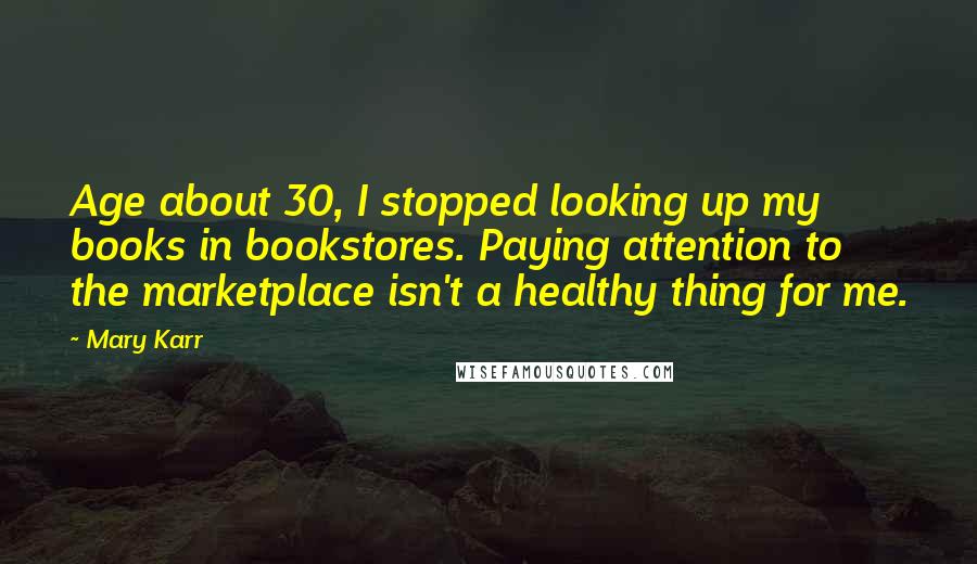 Mary Karr Quotes: Age about 30, I stopped looking up my books in bookstores. Paying attention to the marketplace isn't a healthy thing for me.