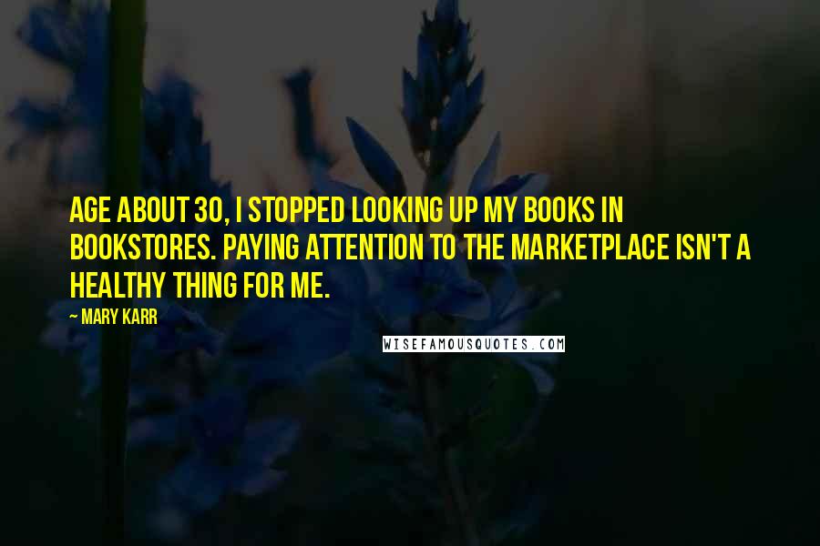 Mary Karr Quotes: Age about 30, I stopped looking up my books in bookstores. Paying attention to the marketplace isn't a healthy thing for me.